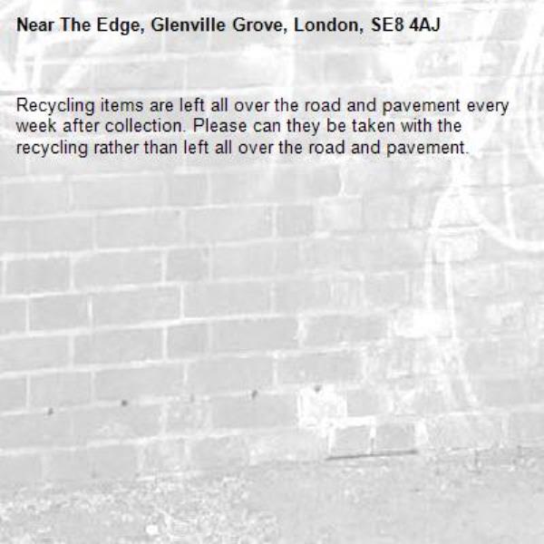 Recycling items are left all over the road and pavement every week after collection. Please can they be taken with the recycling rather than left all over the road and pavement. -The Edge, Glenville Grove, London, SE8 4AJ
