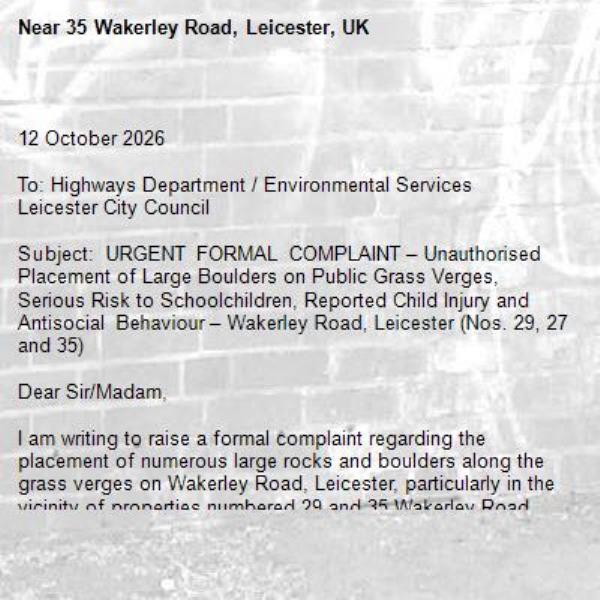
12 October 2026

To: Highways Department / Environmental Services
Leicester City Council

Subject: URGENT FORMAL COMPLAINT – Unauthorised Placement of Large Boulders on Public Grass Verges, Serious Risk to Schoolchildren, Reported Child Injury and Antisocial Behaviour – Wakerley Road, Leicester (Nos. 29, 27 and 35)

Dear Sir/Madam,

I am writing to raise a formal complaint regarding the placement of numerous large rocks and boulders along the grass verges on Wakerley Road, Leicester, particularly in the vicinity of properties numbered 29 and 35 Wakerley Road.

The stones appear to have been deliberately positioned by local residents. However, my understanding is that these areas do not form part of their privately owned properties.

I am extremely concerned about the significant danger these stones pose to members of the public, particularly young children, given that there is a school situated in the immediate vicinity and large numbers of children and parents use this area daily.

1. Serious and Ongoing Risk to Schoolchildren

The most concerning aspect of this situation is the proximity of these boulders to a school.

Children regularly walk through this area when travelling to and from school, particularly during busy morning drop-off and afternoon collection periods.

As demonstrated in the attached photographs, numerous large, irregularly shaped rocks have been positioned directly alongside the road, grass verges and pedestrian access points.

These stones present a substantial and entirely foreseeable risk of injury.

Young children are naturally less aware of surrounding hazards, and it is entirely foreseeable that children may trip, fall or collide with these rocks while walking, running or playing in the area.

Given the number of children passing through this location every day, I am concerned that accidents could occur on a daily basis if these stones remain in place.

It should not take a serious injury before preventative action is taken.

2. Child Has Already Sustained an Injury

Unfortunately, the danger is not merely theoretical.

My friend’s son has already sustained an injury after falling over one of the stones placed in this area.

This incident demonstrates the very real danger posed by the boulders.

I am particularly concerned that, unless immediate action is taken, further children could suffer injuries, potentially more serious than the incident already reported.

The Council is now being formally notified of an existing injury and an ongoing potential safety hazard.

I therefore request that this matter be investigated urgently and that appropriate steps be taken to protect children and other pedestrians.

3. Unauthorised Placement of Stones and Apparent Attempts to Control Public Land

I understand that the occupants of 29, 27 and 35 Wakerley Road have been responsible for placing these large stones around the grass verges.

The positioning of the stones suggests that they have been deliberately installed, to my understanding, these areas are not privately owned by these residents.

It appears that certain residents are attempting to exercise control over public land as though it forms part of their own private property.

Residents should not be permitted to place potentially dangerous obstacles on public land without the necessary legal authority.

I request that the Council establish the ownership and highway status of the land and investigate whether any permission was obtained for the placement of these stones.

4. Risk of Vehicle Damage

I have also personally experienced the danger posed by these boulders.

On one occasion, one of the stones came dangerously close to causing damage to my vehicle while I was manoeuvring.

The rocks are substantial in size, irregularly shaped and positioned immediately alongside the carriageway.

They present a foreseeable risk of damage to vehicles and could potentially contribute to accidents.

The placement of such obstacles near a public road, particularly in an area frequently used by families and schoolchildren, is extremely concerning.

5. Verbal Abuse and Intimidating Behaviour by Residents

I also wish to bring to the Council’s attention the conduct of certain residents associated with the properties mentioned above.

Parents of children have been subjected to swearing and verbal abuse by local residents, including in the presence of our young children.

This behaviour is completely unacceptable, particularly in an area surrounding a school.

It appears that certain individuals believe they have the right to dictate how members of the public use the surrounding public spaces.

No individual should be subjected to intimidation, aggressive behaviour or verbal abuse when using public areas lawfully.

I request that the Council consider whether this matter should also be referred to its Community Safety or Antisocial Behaviour Team.

6. Potential Breaches of the Highways Act 1980

I request that the Council investigate whether the placement of these stones constitutes an unlawful obstruction or dangerous deposit on the public highway.

In particular, I draw attention to:

Section 137 of the Highways Act 1980, concerning wilful obstruction of the highway without lawful authority or excuse.

Section 149 of the Highways Act 1980, which provides highway authorities with powers relating to the removal of certain objects deposited on highways where they constitute a nuisance, danger or obstruction.

Nevertheless, the size, number and positioning of the stones, together with the reported injury to a child, warrant an urgent investigation.

7. Potential Liability for Further Injuries

I wish to emphasise that a child has already reportedly suffered an injury as a direct result of falling over one of these stones.

Given the proximity of the school and the daily movement of children through this area, there is a foreseeable risk of further injuries.

Should additional incidents occur, those responsible for creating or unlawfully maintaining the hazard may face personal injury claims, depending on the circumstances.

There may also be questions concerning the responsibilities of the relevant landowner or highway authority once the hazard has been brought to its attention.

I therefore consider it essential that the Council acts promptly to investigate the situation rather than waiting for a more serious accident to occur.

8. Action Requested

I formally request that Leicester City Council:

Arrange an urgent inspection of the grass verges surrounding numbers 29 and 35 Wakerley Road.
Confirm whether the affected land is Council-owned, publicly maintained highway land or otherwise subject to public highway rights.
Investigate whether the stones were placed without the necessary permission or legal authority.
Assess the risks posed to schoolchildren, pedestrians and motorists.
Contact the occupants of numbers 29, 27 and 35 Wakerley Road, where responsibility is established, and require the removal of the stones if they have been placed unlawfully.
Consider appropriate enforcement action if the stones are not removed following any lawful requirement to do so.
Record and investigate the reported injury to a child.
Consider the reported verbal abuse and intimidating behaviour and whether referral to the appropriate Community Safety Team is necessary.
Take appropriate preventative measures to ensure that similar hazards are not placed on the grass verges in the future.

9. Urgent Written Response Required

I have attached photographs clearly demonstrating the positioning, number and size of the stones.

I trust the Council will appreciate the seriousness of this complaint, particularly given the location near a school and the fact that a child has already reportedly been injured.

The safety of children must take priority over any individual resident’s personal preference regarding the use of surrounding public spaces.

I request written acknowledgement within five working days and a substantive response within 14 days, confirming what investigations have been undertaken and what action the Council intends to take.

If this matter falls within the jurisdiction of another department or authority, please forward this complaint accordingly.

I look forward to your urgent response.

Unable to add images of the stones and dangerous hazards placed, please email for images-35 Wakerley Road, Leicester, UK