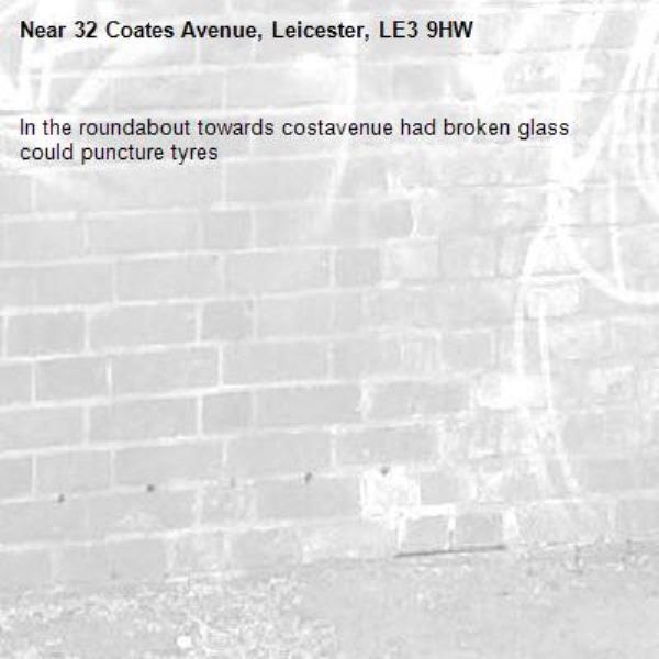 In the roundabout towards costavenue had broken glass could puncture tyres -32 Coates Avenue, Leicester, LE3 9HW