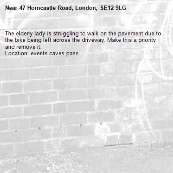 The elderly lady is struggling to walk on the pavement due to the bike being left across the driveway. Make this a priority and remove it.
Location: events.caves.pass.-47 Horncastle Road, London, SE12 9LG