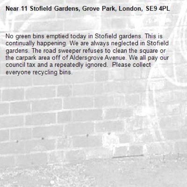No green bins emptied today in Stofield gardens. This is continually happening. We are always neglected in Stofield gardens. The road sweeper refuses to clean the square or the carpark area off of Aldersgrove Avenue. We all pay our council tax and a repeatedly ignored.  Please collect everyone recycling bins. -11 Stofield Gardens, Grove Park, London, SE9 4PL