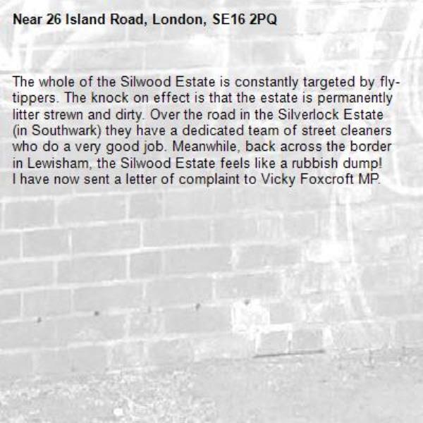The whole of the Silwood Estate is constantly targeted by fly-tippers. The knock on effect is that the estate is permanently litter strewn and dirty. Over the road in the Silverlock Estate (in Southwark) they have a dedicated team of street cleaners who do a very good job. Meanwhile, back across the border in Lewisham, the Silwood Estate feels like a rubbish dump!
I have now sent a letter of complaint to Vicky Foxcroft MP. -26 Island Road, London, SE16 2PQ
