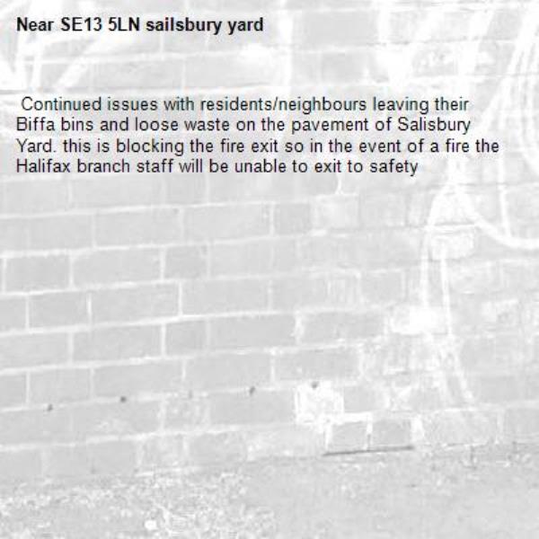  Continued issues with residents/neighbours leaving their Biffa bins and loose waste on the pavement of Salisbury Yard. this is blocking the fire exit so in the event of a fire the Halifax branch staff will be unable to exit to safety -SE13 5LN sailsbury yard