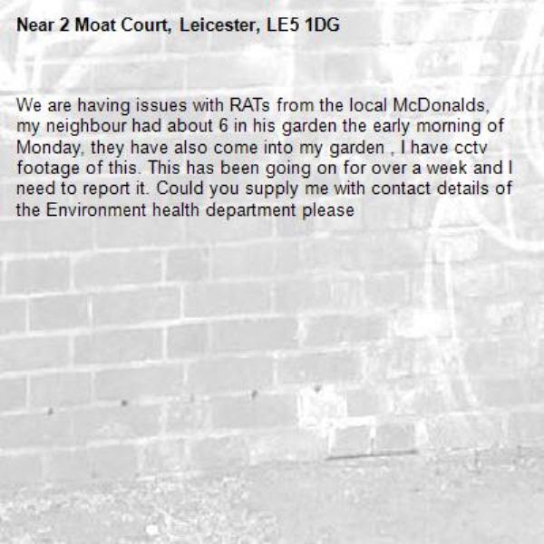 We are having issues with RATs from the local McDonalds, my neighbour had about 6 in his garden the early morning of Monday, they have also come into my garden , I have cctv footage of this. This has been going on for over a week and I need to report it. Could you supply me with contact details of the Environment health department please-2 Moat Court, Leicester, LE5 1DG