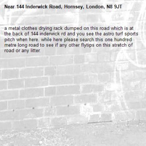 a metal clothes drying rack dumped on this road which is at the back of 144 inderwick rd and you see the astro turf sports pitch when here. while here please search this one hundred metre long road to see if any other flytips on this stretch of road or any litter. -144 Inderwick Road, Hornsey, London, N8 9JT