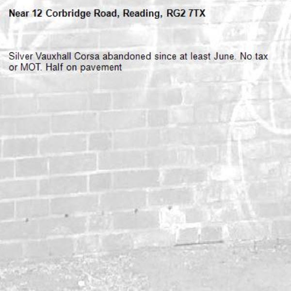 Silver Vauxhall Corsa abandoned since at least June. No tax or MOT. Half on pavement -12 Corbridge Road, Reading, RG2 7TX
