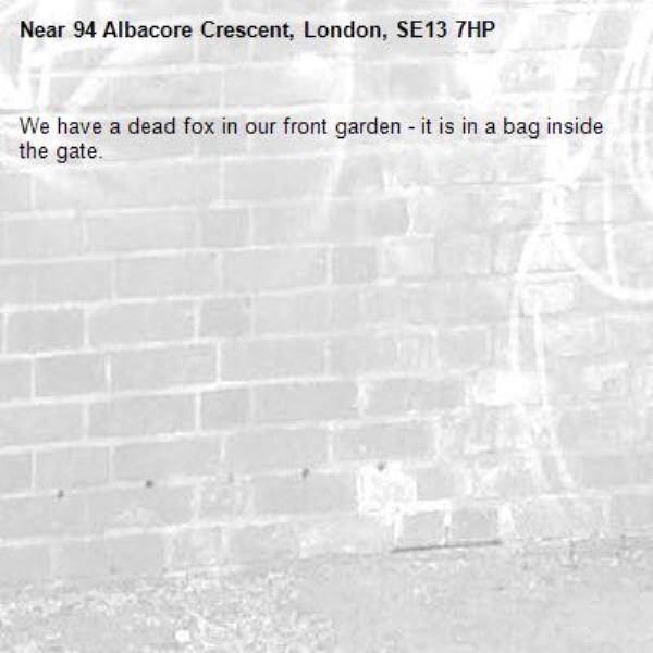 We have a dead fox in our front garden - it is in a bag inside the gate.-94 Albacore Crescent, London, SE13 7HP