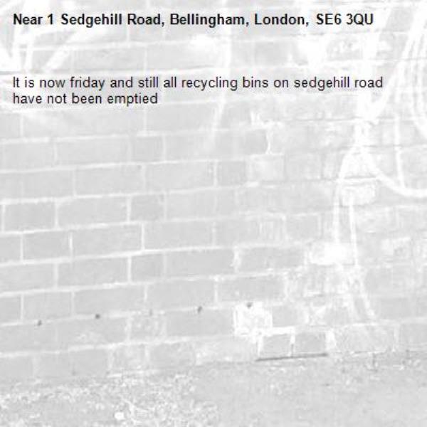 It is now friday and still all recycling bins on sedgehill road have not been emptied
-1 Sedgehill Road, Bellingham, London, SE6 3QU