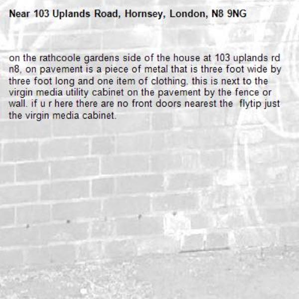on the rathcoole gardens side of the house at 103 uplands rd n8, on pavement is a piece of metal that is three foot wide by three foot long and one item of clothing. this is next to the virgin media utility cabinet on the pavement by the fence or wall. if u r here there are no front doors nearest the  flytip just the virgin media cabinet.-103 Uplands Road, Hornsey, London, N8 9NG