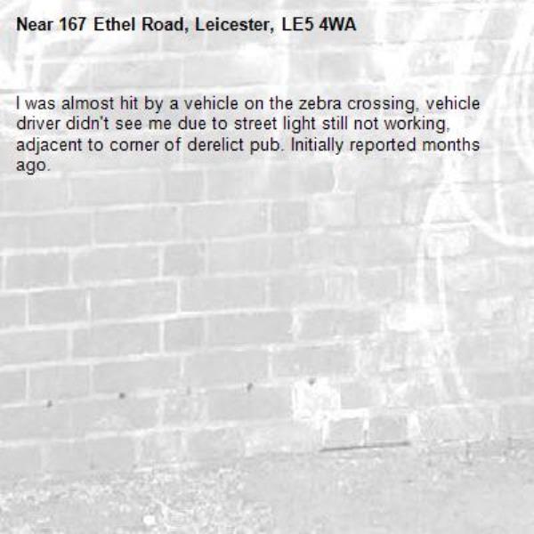 I was almost hit by a vehicle on the zebra crossing, vehicle driver didn't see me due to street light still not working, adjacent to corner of derelict pub. Initially reported months ago. -167 Ethel Road, Leicester, LE5 4WA