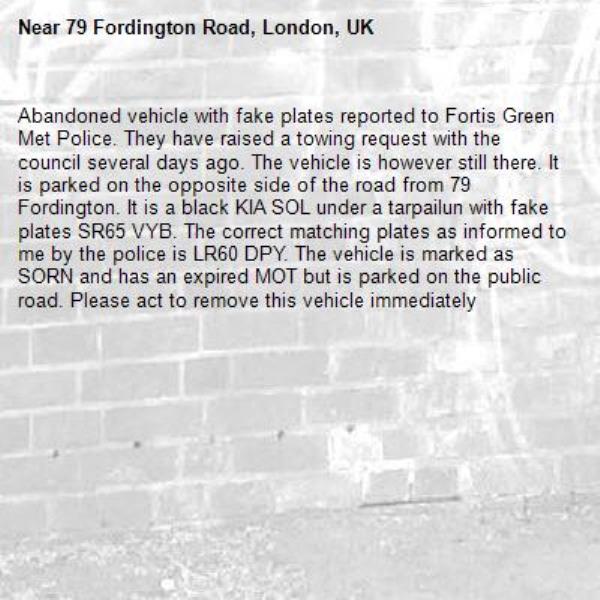 Abandoned vehicle with fake plates reported to Fortis Green Met Police. They have raised a towing request with the council several days ago. The vehicle is however still there. It is parked on the opposite side of the road from 79 Fordington. It is a black KIA SOL under a tarpailun with fake plates SR65 VYB. The correct matching plates as informed to me by the police is LR60 DPY. The vehicle is marked as SORN and has an expired MOT but is parked on the public road. Please act to remove this vehicle immediately-79 Fordington Road, London, UK