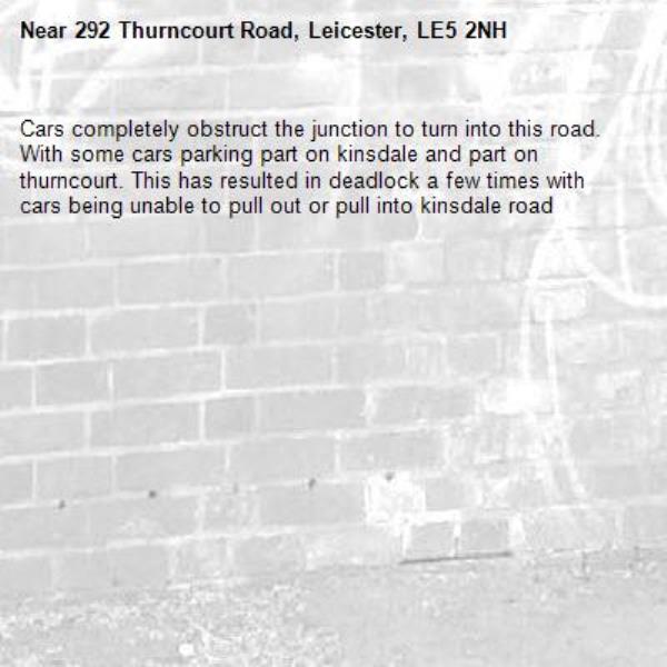 Cars completely obstruct the junction to turn into this road. With some cars parking part on kinsdale and part on thurncourt. This has resulted in deadlock a few times with cars being unable to pull out or pull into kinsdale road-292 Thurncourt Road, Leicester, LE5 2NH