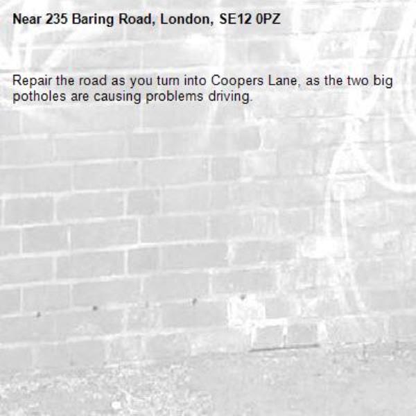 Repair the road as you turn into Coopers Lane, as the two big potholes are causing problems driving.-235 Baring Road, London, SE12 0PZ