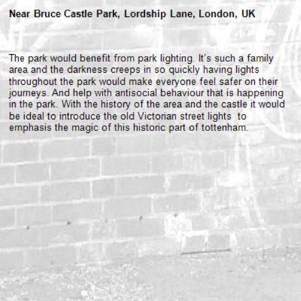 The park would benefit from park lighting. It’s such a family area and the darkness creeps in so quickly having lights throughout the park would make everyone feel safer on their journeys. And help with antisocial behaviour that is happening in the park. With the history of the area and the castle it would be ideal to introduce the old Victorian street lights  to emphasis the magic of this historic part of tottenham. -Bruce Castle Park, Lordship Lane, London, UK