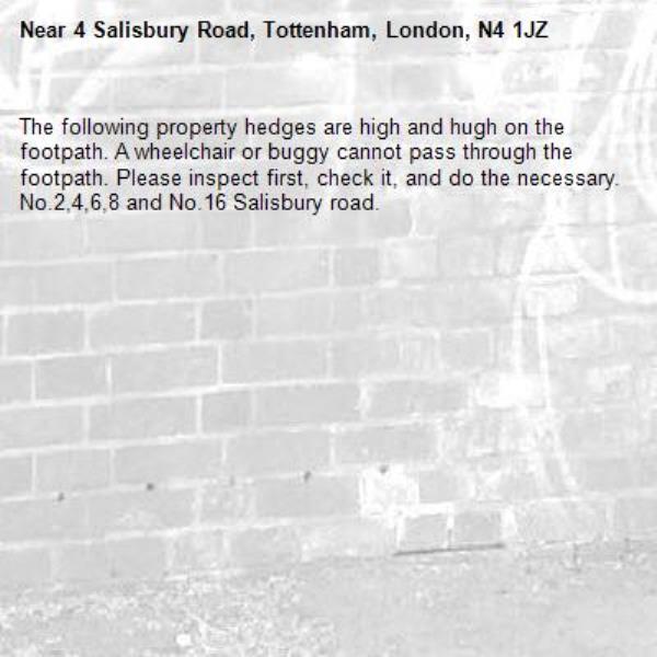 The following property hedges are high and hugh on the footpath. A wheelchair or buggy cannot pass through the footpath. Please inspect first, check it, and do the necessary.  No.2,4,6,8 and No.16 Salisbury road.-4 Salisbury Road, Tottenham, London, N4 1JZ
