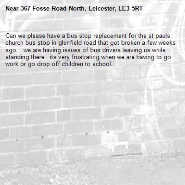 Can we please have a bus stop replacement for the st pauls church bus stop in glenfield road that got broken a few weeks ago....we are having issues of bus drivers leaving us while standing there...its very frustrating when we are having to go work or go drop off children to school.-367 Fosse Road North, Leicester, LE3 5RT