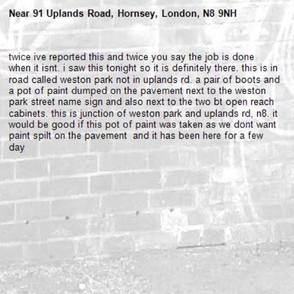 twice ive reported this and twice you say the job is done when it isnt. i saw this tonight so it is definitely there. this is in road called weston park not in uplands rd. a pair of boots and a pot of paint dumped on the pavement next to the weston park street name sign and also next to the two bt open reach cabinets. this is junction of weston park and uplands rd, n8. it would be good if this pot of paint was taken as we dont want paint spilt on the pavement  and it has been here for a few day-91 Uplands Road, Hornsey, London, N8 9NH
