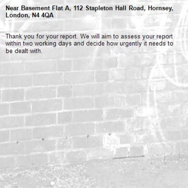 Thank you for your report. We will aim to assess your report within two working days and decide how urgently it needs to be dealt with.-Basement Flat A, 112 Stapleton Hall Road, Hornsey, London, N4 4QA