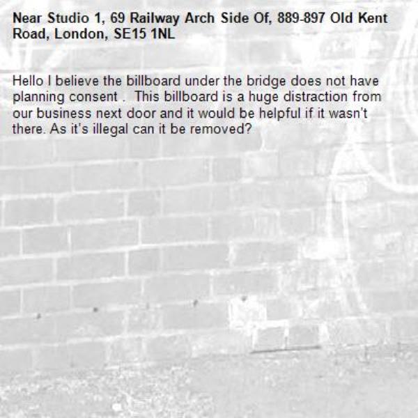 Hello I believe the billboard under the bridge does not have planning consent .  This billboard is a huge distraction from our business next door and it would be helpful if it wasn’t there. As it’s illegal can it be removed?-Studio 1, 69 Railway Arch Side Of, 889-897 Old Kent Road, London, SE15 1NL