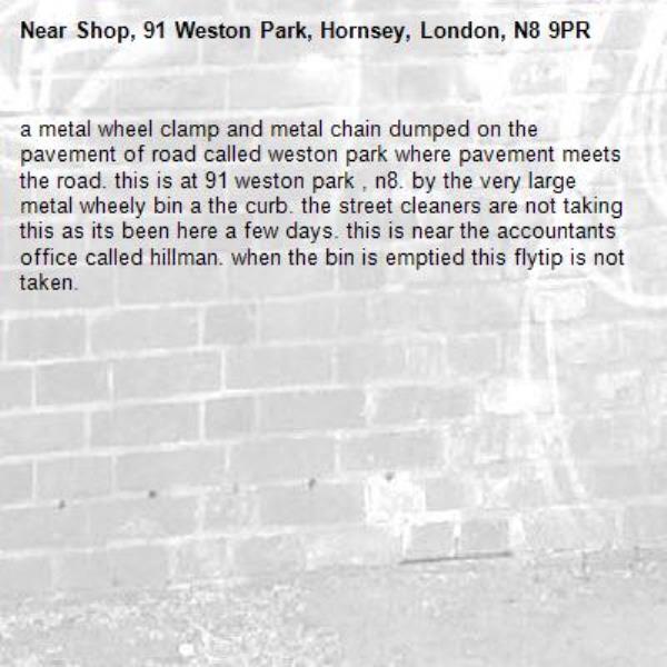 a metal wheel clamp and metal chain dumped on the pavement of road called weston park where pavement meets the road. this is at 91 weston park , n8. by the very large metal wheely bin a the curb. the street cleaners are not taking this as its been here a few days. this is near the accountants office called hillman. when the bin is emptied this flytip is not taken.-Shop, 91 Weston Park, Hornsey, London, N8 9PR