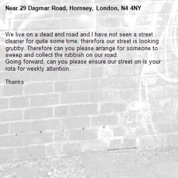 We live on a dead end road and I have not seen a street cleaner for quite some time, therefore our street is looking grubby. Therefore can you please arrange for someone to sweep and collect the rubbish on our road.
Going forward, can you please ensure our street on is your rota for weekly attention.

Thanks-29 Dagmar Road, Hornsey, London, N4 4NY