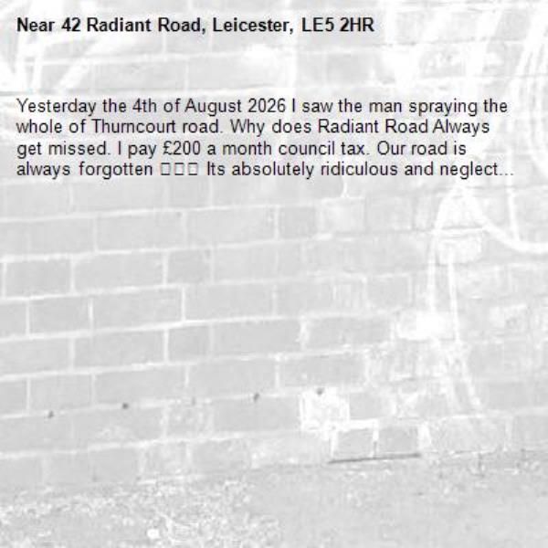 Yesterday the 4th of August 2026 I saw the man spraying the whole of Thurncourt road. Why does Radiant Road Always get missed. I pay £200 a month council tax. Our road is always forgotten 😡😡😡 Its absolutely ridiculous and neglect... -42 Radiant Road, Leicester, LE5 2HR