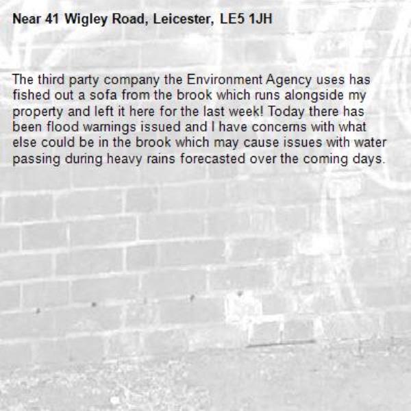 The third party company the Environment Agency uses has fished out a sofa from the brook which runs alongside my property and left it here for the last week! Today there has been flood warnings issued and I have concerns with what else could be in the brook which may cause issues with water passing during heavy rains forecasted over the coming days.-41 Wigley Road, Leicester, LE5 1JH