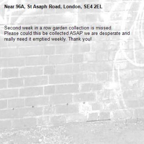 Second week in a row garden collection is missed.
Please could this be collected ASAP we are desperate and really need it emptied weekly. Thank you!-96A, St Asaph Road, London, SE4 2EL