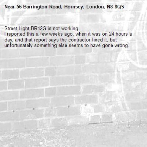 Street Light BR12G is not working.
I reported this a few weeks ago, when it was on 24 hours a day, and that report says the contractor fixed it, but unfortunately something else seems to have gone wrong.-56 Barrington Road, Hornsey, London, N8 8QS