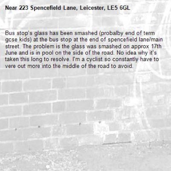 Bus stop's glass has been smashed (probalby end of term gcse kids) at the bus stop at the end of spencefield lane/main street. The problem is the glass was smashed on approx 17th June and is in pool on the side of the road. No idea why it's taken this long to resolve. I'm a cyclist so constantly have to vere out more into the middle of the road to avoid.-223 Spencefield Lane, Leicester, LE5 6GL