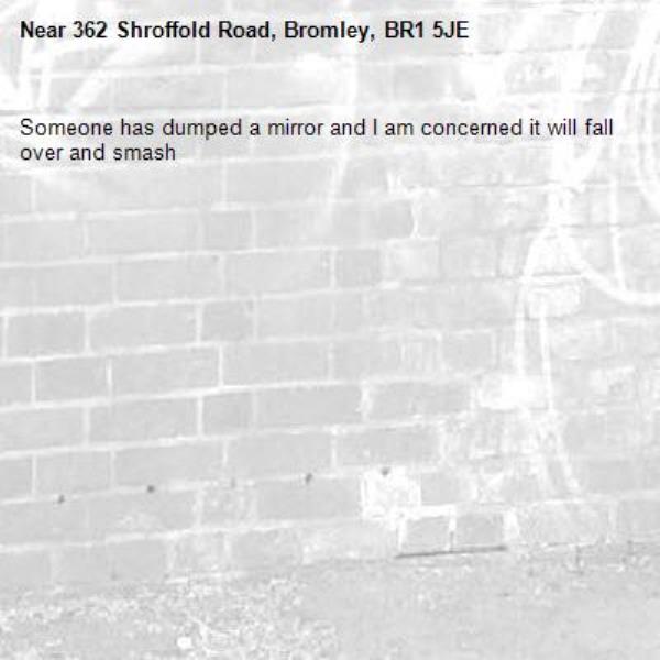 Someone has dumped a mirror and I am concerned it will fall over and smash -362 Shroffold Road, Bromley, BR1 5JE