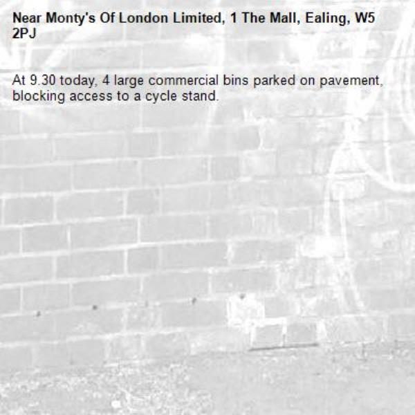 At 9.30 today, 4 large commercial bins parked on pavement, blocking access to a cycle stand.-Monty's Of London Limited, 1 The Mall, Ealing, W5 2PJ