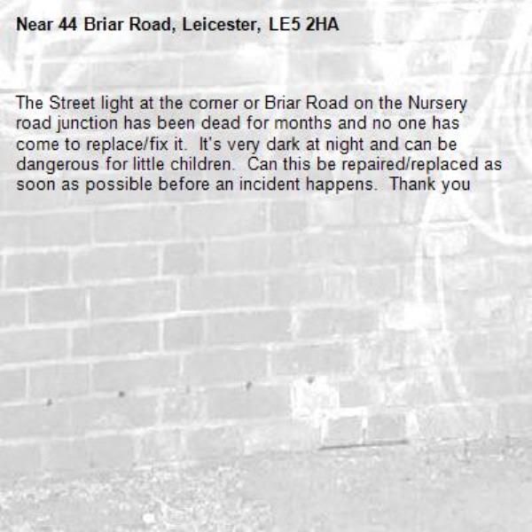 The Street light at the corner or Briar Road on the Nursery road junction has been dead for months and no one has come to replace/fix it.  It's very dark at night and can be dangerous for little children.  Can this be repaired/replaced as soon as possible before an incident happens.  Thank you -44 Briar Road, Leicester, LE5 2HA