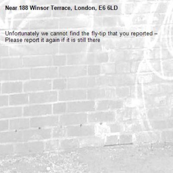 Unfortunately we cannot find the fly-tip that you reported – Please report it again if it is still there-188 Winsor Terrace, London, E6 6LD