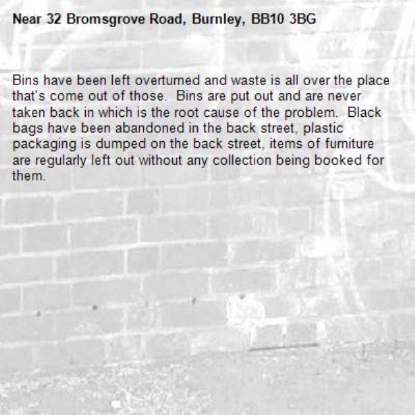 Bins have been left overturned and waste is all over the place that's come out of those.  Bins are put out and are never taken back in which is the root cause of the problem.  Black bags have been abandoned in the back street, plastic packaging is dumped on the back street, items of furniture are regularly left out without any collection being booked for them.  -32 Bromsgrove Road, Burnley, BB10 3BG