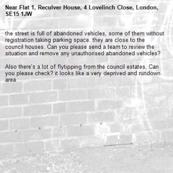 the street is full of abandoned vehicles, some of them without registration taking parking space. they are close to the council houses. Can you please send a team to review the situation and remove any unauthorised abandoned vehicles?

Also there's a lot of flytipping from the council estates, Can you please check? it looks like a very deprived and rundown area -Flat 1, Reculver House, 4 Lovelinch Close, London, SE15 1JW