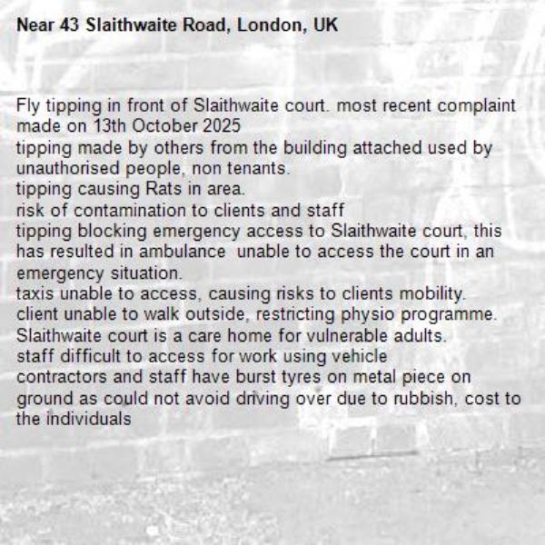 Fly tipping in front of Slaithwaite court. most recent complaint made on 13th October 2025
tipping made by others from the building attached used by unauthorised people, non tenants. 
tipping causing Rats in area. 
risk of contamination to clients and staff 
tipping blocking emergency access to Slaithwaite court, this has resulted in ambulance  unable to access the court in an emergency situation. 
taxis unable to access, causing risks to clients mobility.
client unable to walk outside, restricting physio programme. 
Slaithwaite court is a care home for vulnerable adults. 
staff difficult to access for work using vehicle
contractors and staff have burst tyres on metal piece on ground as could not avoid driving over due to rubbish, cost to the individuals 
-43 Slaithwaite Road, London, UK