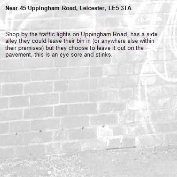Shop by the traffic lights on Uppingham Road, has a side alley they could leave their bin in (or anywhere else within their premises) but they choose to leave it out on the pavement, this is an eye sore and stinks. -45 Uppingham Road, Leicester, LE5 3TA