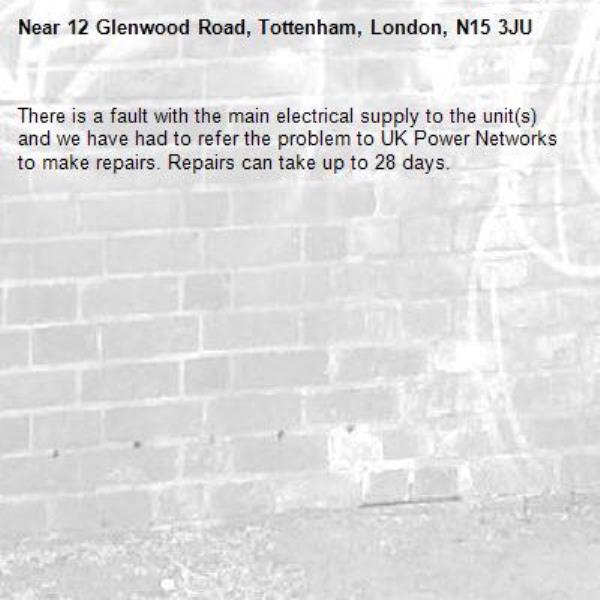 There is a fault with the main electrical supply to the unit(s) and we have had to refer the problem to UK Power Networks to make repairs. Repairs can take up to 28 days.-12 Glenwood Road, Tottenham, London, N15 3JU