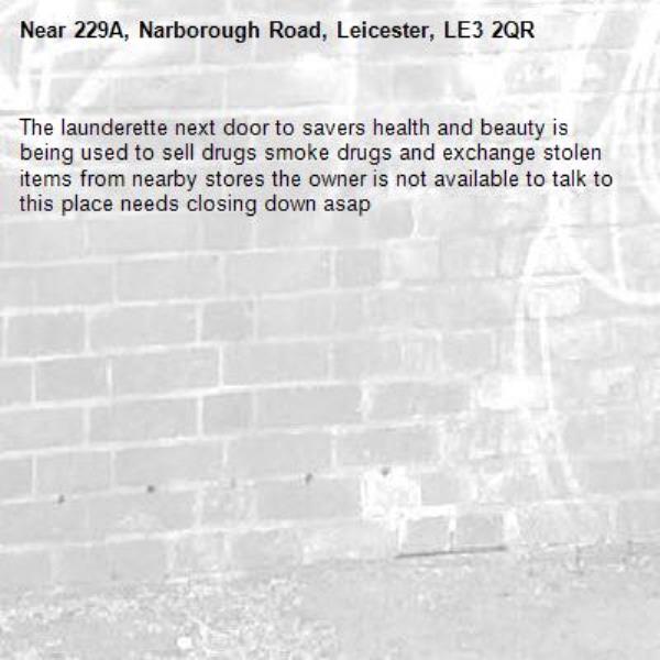 The launderette next door to savers health and beauty is being used to sell drugs smoke drugs and exchange stolen items from nearby stores the owner is not available to talk to this place needs closing down asap -229A, Narborough Road, Leicester, LE3 2QR