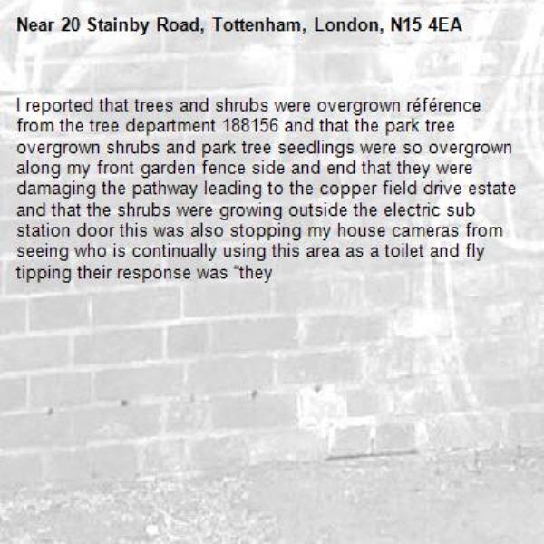 I reported that trees and shrubs were overgrown référence from the tree department 188156 and that the park tree overgrown shrubs and park tree seedlings were so overgrown along my front garden fence side and end that they were damaging the pathway leading to the copper field drive estate and that the shrubs were growing outside the electric sub station door this was also stopping my house cameras from seeing who is continually using this area as a toilet and fly tipping their response was “they-20 Stainby Road, Tottenham, London, N15 4EA