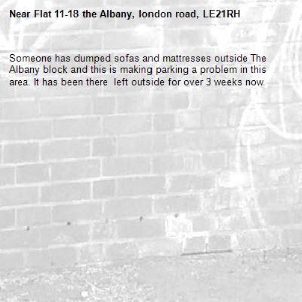 Someone has dumped sofas and mattresses outside The Albany block and this is making parking a problem in this area. It has been there  left outside for over 3 weeks now.-Flat 11-18 the Albany, london road, LE21RH