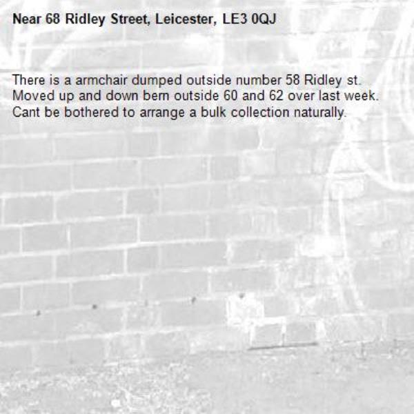 There is a armchair dumped outside number 58 Ridley st. Moved up and down bern outside 60 and 62 over last week. Cant be bothered to arrange a bulk collection naturally. -68 Ridley Street, Leicester, LE3 0QJ