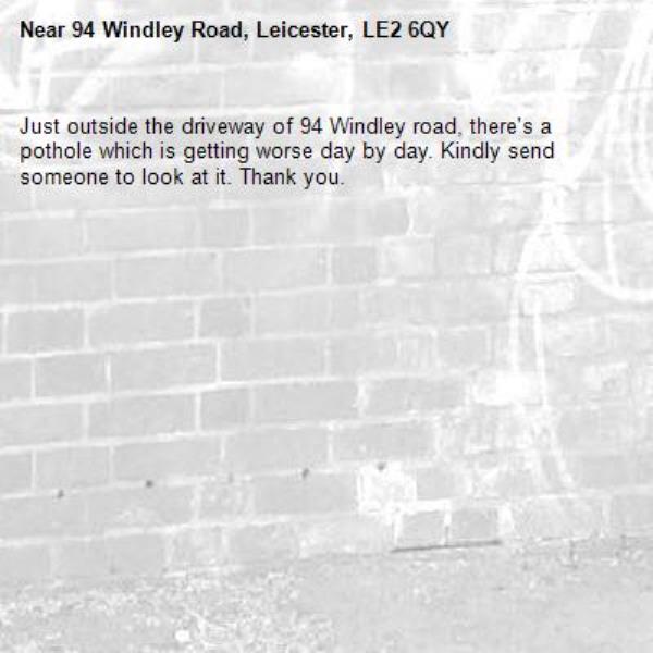 Just outside the driveway of 94 Windley road, there's a pothole which is getting worse day by day. Kindly send someone to look at it. Thank you. -94 Windley Road, Leicester, LE2 6QY