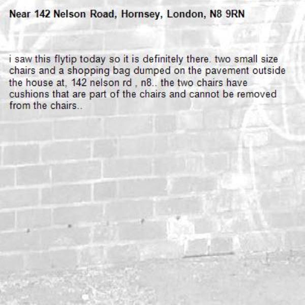 i saw this flytip today so it is definitely there. two small size chairs and a shopping bag dumped on the pavement outside the house at, 142 nelson rd , n8.. the two chairs have cushions that are part of the chairs and cannot be removed from the chairs..-142 Nelson Road, Hornsey, London, N8 9RN