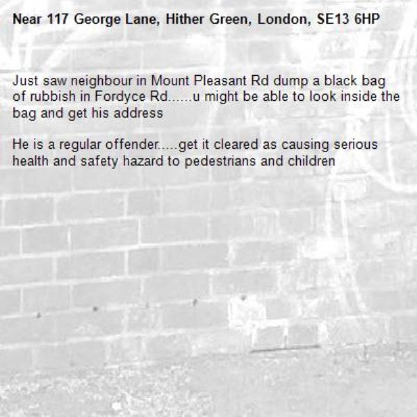 Just saw neighbour in Mount Pleasant Rd dump a black bag of rubbish in Fordyce Rd......u might be able to look inside the bag and get his address 

He is a regular offender.....get it cleared as causing serious health and safety hazard to pedestrians and children -117 George Lane, Hither Green, London, SE13 6HP