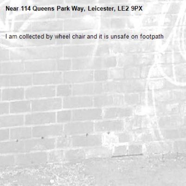 I am collected by wheel chair and it is unsafe on footpath-114 Queens Park Way, Leicester, LE2 9PX