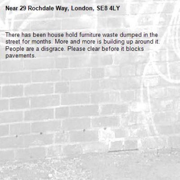 There has been house hold furniture waste dumped in the street for months. More and more is building up around it. People are a disgrace. Please clear before it blocks pavements. -29 Rochdale Way, London, SE8 4LY