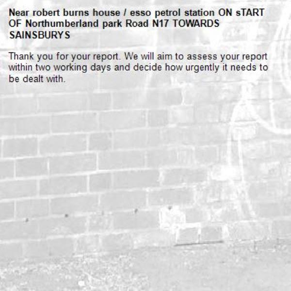Thank you for your report. We will aim to assess your report within two working days and decide how urgently it needs to be dealt with.-robert burns house / esso petrol station ON sTART OF Northumberland park Road N17 TOWARDS SAINSBURYS 