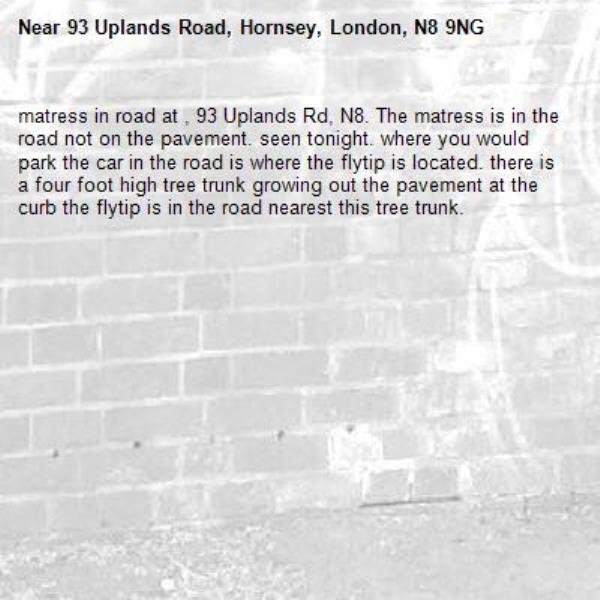 matress in road at , 93 Uplands Rd, N8. The matress is in the road not on the pavement. seen tonight. where you would park the car in the road is where the flytip is located. there is a four foot high tree trunk growing out the pavement at the curb the flytip is in the road nearest this tree trunk.-93 Uplands Road, Hornsey, London, N8 9NG